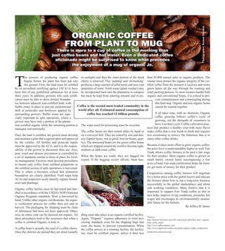 T
he process of producing organic coffee
begins before the plant has been put into
the ground. First, the land must be certified
by an accredited certifying agency (ACA) to have
been free of any prohibited substances for at least
three years. In addition, growers who seek certifi-
cation must be able to show distinct boundar-
ies between adjacent non-certified land, with
buffer zones in place to prevent unintentional
drift of pesticides and fertilizers applied by
surrounding growers. Buffer zones are espe-
cially important in split operations, where a
grower may have only a portion of the planta-
tion certified organic while the remaining portion is
managed conventionally.
Once the land is certified, the grower must develop
and maintain a plan that is agreed upon and approved
by the certifier. All fertility and pesticide inputs
must be approved by the ACA, and it is the respon-
sibility of the grower to document their use. Also,
pest, weed and disease prevention is controlled by
a set of standards similar to those in place for fertil-
ity management. Growers must develop procedures
to ensure only coffee from certified plantations or
the certified section of split operations is harvested.
This is where it becomes critical that plantation
boundaries are clearly identified. Field maps help
ACAs and inspectors easily identify organic bound-
aries and plantings.
Organic coffee berries must be harvested and han-
dled in accordance with the USDA’s NOP (National
Organic Program) standards. Most is harvested by
hand. Unlike other organic certifications, the organ-
ic verification process for coffee does not stop at
harvest. The packaging for shipping must be clean
of substances that have not been approved. Other-
wise an entire crop can be deemed not organic. All
these procedures lead to the assurance that when a
coffee is certified Organic, it truly is.
A coffee bean is actually the seed of a coffee cherry.
Once the cherries are picked they are dried (usually
in sunlight) and then the outer portion of the dried
cherry is removed. This ‘pulping’ and ‘de-husking’
produces a large amount of solid waste and uses vast
quantities of water. Solid waste (plant residue) may
be incorporated back into the plantation as compost
but must be kept from entering streams and rivers.
The water used for processing must be recycled.
The coffee beans are then sorted either by hand or
on a conveyer belt. They are sorted by size and den-
sity (lighter beans, not so good; heavier beans, qual-
ity). The unroasted beans are the green coffee beans
which are shipped around the world to become light,
medium or dark roast coffee.
When the beans are ready, they are bagged for
export. If the bagging occurs off-site, bean han-
dling must take place at an organic-certified facility.
Again, “Organic” requires adherence to strict pro-
cessing standards even for the shipping bags that
carry the beans, to prevent contamination. When
the coffee arrives at a roasting facility, the facility,
too, must be certified organic, unless it does less
than $5,000 annual sales in organic products. The
roaster must protect the organic integrity of the cer-
tified coffee from the moment it receives and stores
green beans all the way through the roasting and
retail packing process. As most roasters handle both
organic and conventional beans, it is critical to pre-
vent contamination and commingling during
this final step. Organic and non organic beans
cannot be roasted together.
It all takes time, with no shortcuts. Organic
coffee growing follows coffee’s cycle of
growing, not the demands of consumers to
have it on their cycle. Coffee cultivation prac-
tices that produce a healthy crop with more flavor
make coffee that is less harsh to drink and requires
less sweetening to remove the bitterness that is in
many other coffee drinks.
Because it takes more effort to grow organic coffee,
the price for it is understandably higher as well. Fair
Trade allows coffee farmers to be paid a fair wage
for their product. Most organic coffee is grown on
small family owned farms encompassing a few
acres of land. Fair trade certification helps the farm-
ers get more of money for their product.
Cooperatives among coffee farmers will negotiate
for a better price with the global buyers and educate
the farmers about how to run a long-term business
successfully in the global marketplace, and about
safe working conditions. Many believe that it is
important to support Fair Trade coffee as this in
turn helps improve living conditions, promotes fair
wages and encourages an environmentally sustain-
able future for the farmers.
Sources:
http://holistic-nutrition.suite101.com/article.cfm/what_does_organic_
food_really_mean
http://www.coffee-organic.com
http://www.organicitsworthit.com/make/organic-coffee-certification-
production-and-processing
There is more to a cup of coffee in the morning than
just coffee beans and hot water. Even a dedicated coffee
aficionado might be surprised to know what precedes
the enjoyment of a mug of organic Jo.
By Jeffrey B. James
Photographer,RomanShyshak
ORGANIC COFFEE
FROM PLANT TO MUG
Coffee is the second most traded commodity in the
world after oil. Estimated annual consumption of
coffee has reached 12 billion pounds.
 