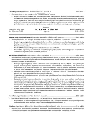 Senior Project Manager, GEORGIA-PACIFIC CHEMICALS, LLC, Crossett, AR.................................................................2010 to 2012
• Oversaw engineering and management of $50K-$10M capital projects.
− Projects involved process water and chemical injection and mixing systems, resin process manufacturing efficiency
upgrades, rosin distillation improvements, rosin product and raw material rail loading improvements, resin production
vessel replacements, plant-wide process water management and storm water segregation, formaldehyde spill
and tank farm containment, process piping improvements, fugitive emissions thermal oxidizer replacements, fire
protection system improvements, control room and equipment demolitions, and new product unit designs.
Continues…
1629 Leon C. Simon Drive
New Orleans, LA 70122
S . K E V I N H O W A R D
Page Two
skhoward58@gmail.com
(318) 245-3466
Regional Project Engineer (Contract), FLAKEBOARD AMERICA (VIA HGA STAFFING), Ruston, LA.................................2009 to 2010
• Planned, engineered, and managed multiple $6M capital projects at plant sites in Louisiana and Arkansas.
− Directed engineering design and installation for four new flaker machine systems and auxiliary equipment (including
building modifications, conveyors, MCC, and controls) and modifications to a facility industrial hygiene system for
formaldehyde regulation.
− Modified MDF board handling systems at the Flakeboard-Malvern facility.
− Provided FEL engineering for additions to a wood stockpile yard as well as for installing a new bioremediation
unit for residual process vapors from MDF production.
Mechanical Project Engineer, HUNT, GUILLOT & ASSOCIATES, Ruston, LA.................................................................2004 to 2009
• Provided onsite, client-directed project engineering and management services for projects in the chemical manufacturing
and wood products sectors; supplied mechanical engineering design services for capital projects and served as lead
mechanical engineer on several projects.
− Managed engineering design and the full lifecycle—from concept through closure—of $50K-$10M+ plant capital
projects involving process implementation/improvement, energy-efficiency improvement, and infrastructure
improvement on an onsite contract basis for Chemtura-Great Lakes Chemical Company; oversaw and participated
in process safety management, procurement, scheduling, construction oversight, and closure activities.
− Executed project engineering activities for modifications to Columbian Chemicals Company chemical process
plants in two states; assisted with project controls and design.
− Prepared a total installed cost estimate to install a new, 100,000 pound/hour industrial steam boiler for Universal
Oil Products (UOP).
− Designed mechanical systems and assisted in supervising designers for various wood products manufacturers;
conducted onsite project/construction management through completion for engineered wood products and thermal
oil systems design modifications, high-speed billet finger joining and conveying equipment and grade line equipment,
mill expansion design (including steam boiler and piping), dryer exhaust systems, fire protection and building
systems, and conveyance systems modification for wood products sawmill design (including board classification).
− Acted as project controls specialist and grant management monitor for the State of Louisiana Office of Community
Development, which administered Hurricane Katrina/Rita disaster recovery projects as part of a federally funded
HUD Community Development Block Grant.
Power Plant Supervisor, LOUISIANA TECH UNIVERSITY, Ruston, LA.............................................................................2000 to 2001
• Oversaw the operation and maintenance of a 12MW cogeneration plant on the university campus.
− Prepared plans for repowering a 12 MW cogeneration plant with a solar gas turbine/heat recovery steam generator
combination unit, which improved campus thermal steam generation efficiency 7%.
Shift Supervisor, CENTRAL & SOUTH WEST SERVICES (AMERICAN ELECTRIC POWER), Dallas, TX.....................................Prior to 2000
• Executed duties within a central engineering department, utilizing an enterprise-wide Oracle/SAP system supporting
27 different coal- and gas-fired plants with accompanying power distribution and transmission facilities.
 
