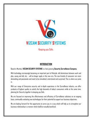 VIZCAM SECURITY SYSTEMS
Keeping you Safe.
INTRODUCTION
Based in Mumbai, VIZCAM SECURITY SYSTEMS is a fast growing Security Surveillance Company,
With technology increasingly becoming an important part of lifestyle, old distinctions between work and
play, young and old, etc. - will no longer apply in this new era. The new breeds of consumer are more
demanding and passionate and need to be stimulated, entertained and surprised. This is where we come
in.
With our range of Enterprise security and in-depth experience in the Surveillance industry, we offer
products of highest quality to satisfy the high demands of today's consumers while at the same time,
planning for Security together to keeping you Safe.
We are focused on improving the effectiveness and efficiency of Surveillance solutions on an ongoing
basis, continually evaluating new technologies for their potential to support our business objectives.
We are looking forward for the opportunity to serve you in a way which will help us to strengthen our
business relationship in a manner which shall be mutually beneficial.
 