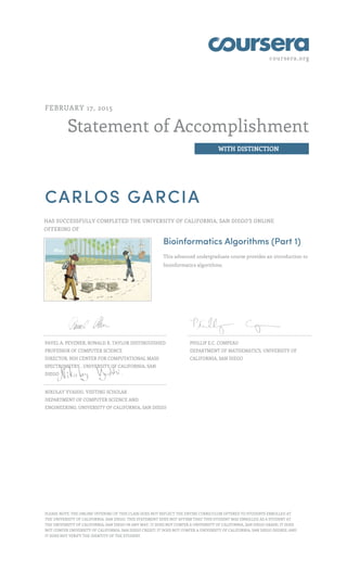 coursera.org
Statement of Accomplishment
WITH DISTINCTION
FEBRUARY 17, 2015
CARLOS GARCIA
HAS SUCCESSFULLY COMPLETED THE UNIVERSITY OF CALIFORNIA, SAN DIEGO'S ONLINE
OFFERING OF
Bioinformatics Algorithms (Part 1)
This advanced undergraduate course provides an introduction to
bioinformatics algorithms.
PAVEL A. PEVZNER, RONALD R. TAYLOR DISTINGUISHED
PROFESSOR OF COMPUTER SCIENCE
DIRECTOR, NIH CENTER FOR COMPUTATIONAL MASS
SPECTROMETRY , UNIVERSITY OF CALIFORNIA, SAN
DIEGO
PHILLIP E.C. COMPEAU
DEPARTMENT OF MATHEMATICS, UNIVERSITY OF
CALIFORNIA, SAN DIEGO
NIKOLAY VYAHHI, VISITING SCHOLAR
DEPARTMENT OF COMPUTER SCIENCE AND
ENGINEERING, UNIVERSITY OF CALIFORNIA, SAN DIEGO
PLEASE NOTE: THE ONLINE OFFERING OF THIS CLASS DOES NOT REFLECT THE ENTIRE CURRICULUM OFFERED TO STUDENTS ENROLLED AT
THE UNIVERSITY OF CALIFORNIA, SAN DIEGO. THIS STATEMENT DOES NOT AFFIRM THAT THIS STUDENT WAS ENROLLED AS A STUDENT AT
THE UNIVERSITY OF CALIFORNIA, SAN DIEGO IN ANY WAY. IT DOES NOT CONFER A UNIVERSITY OF CALIFORNIA, SAN DIEGO GRADE; IT DOES
NOT CONFER UNIVERSITY OF CALIFORNIA, SAN DIEGO CREDIT; IT DOES NOT CONFER A UNIVERSITY OF CALIFORNIA, SAN DIEGO DEGREE; AND
IT DOES NOT VERIFY THE IDENTITY OF THE STUDENT.
 