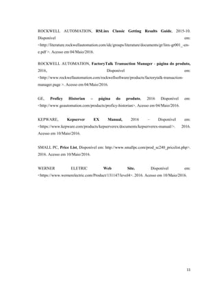 11
ROCKWELL AUTOMATION, RSLinx Classic Getting Results Guide, 2015-10.
Disponível em:
<http://literature.rockwellautomation.com/idc/groups/literature/documents/gr/linx-gr001_-en-
e.pdf >. Acesso em 04/Maio/2016.
ROCKWELL AUTOMATION, FactoryTalk Transaction Manager - página do produto,
2016, Disponível em:
<http://www.rockwellautomation.com/rockwellsoftware/products/factorytalk-transaction-
manager.page >. Acesso em 04/Maio/2016.
GE, Proficy Historian – página do produto, 2016 Disponível em:
<http://www.geautomation.com/products/proficy-historian>. Acesso em 04/Maio/2016.
KEPWARE, Kepserver EX Manual, 2016 – Disponível em:
<https://www.kepware.com/products/kepserverex/documents/kepserverex-manual/>. 2016.
Acesso em 10/Maio/2016.
SMALL PC, Price List, Disponível em: http://www.smallpc.com/prod_sc240_pricelist.php>.
2016. Acesso em 10/Maio/2016.
WERNER ELETRIC Web Site. Disponível em:
<https://www.wernerelectric.com/Product/131147/level4>. 2016. Acesso em 10/Maio/2016.
 