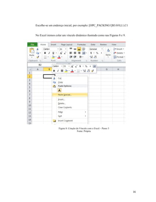 16
Escolhe-se um endereço inicial, por exemplo: [OPC_PACKING1]B3:0/0,L1,C1
No Excel iremos colar um vínculo dinâmico ilustrado como nas Figuras 8 e 9.
Figura 8: Criação do Vínculo com o Excel – Passo 3
Fonte: Própria
 