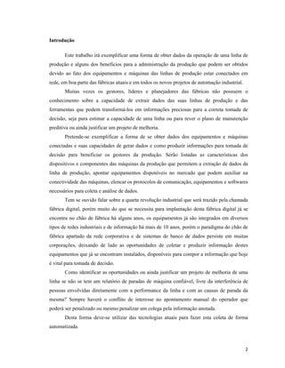 2
Introdução
Este trabalho irá exemplificar uma forma de obter dados da operação de uma linha de
produção e alguns dos benefícios para a administração da produção que podem ser obtidos
devido ao fato dos equipamentos e máquinas das linhas de produção estar conectados em
rede, em boa parte das fábricas atuais e em todos os novos projetos de automação industrial.
Muitas vezes os gestores, líderes e planejadores das fábricas não possuem o
conhecimento sobre a capacidade de extrair dados das suas linhas de produção e das
ferramentas que podem transformá-los em informações preciosas para a correta tomada de
decisão, seja para estimar a capacidade de uma linha ou para rever o plano de manutenção
preditiva ou ainda justificar um projeto de melhoria.
Pretende-se exemplificar a forma de se obter dados dos equipamentos e máquinas
conectadas e suas capacidades de gerar dados e como produzir informações para tomada de
decisão para beneficiar os gestores da produção. Serão listadas as características dos
dispositivos e componentes das máquinas da produção que permitem a extração de dados da
linha de produção, apontar equipamentos disponíveis no mercado que podem auxiliar na
conectividade das máquinas, elencar os protocolos de comunicação, equipamentos e softwares
necessários para coleta e análise de dados.
Tem se ouvido falar sobre a quarta revolução industrial que será trazido pela chamada
fábrica digital, porém muito do que se necessita para implantação desta fábrica digital já se
encontra no chão de fábrica há alguns anos, os equipamentos já são integrados em diversos
tipos de redes industriais e de informação há mais de 10 anos, porém o paradigma do chão de
fábrica apartado da rede corporativa e de sistemas de banco de dados persiste em muitas
corporações, deixando de lado as oportunidades de coletar e produzir informação destes
equipamentos que já se encontram instalados, disponíveis para compor a informação que hoje
é vital para tomada de decisão.
Como identificar as oportunidades ou ainda justificar um projeto de melhoria de uma
linha se não se tem um relatório de paradas de máquina confiável, livre da interferência de
pessoas envolvidas diretamente com a performance da linha e com as causas de parada da
mesma? Sempre haverá o conflito de interesse no apontamento manual do operador que
poderá ser penalizado ou mesmo penalizar um colega pela informação anotada.
Desta forma deve-se utilizar das tecnologias atuais para fazer esta coleta de forma
automatizada.
 