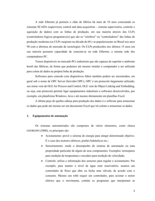 3
A rede Ethernet já permeia o chão de fábrica há mais de 10 anos conectando os
sistemas SCADA (supervisory control and data acquisition – sistema supervisório, controle e
aquisição de dados) com as linhas de produção, em sua maioria através dos CLPs
(controladores lógicos programáveis) que são os “cérebros” ou “controladores” das linhas de
produção modernas (os CLPs surgiram na década de 60 e se popularizaram no Brasil nos anos
90 com a abertura do mercado de tecnologia). Os CLPs produzidos nos últimos 15 anos em
sua maioria possuem capacidade de conectar-se na rede Ethernet, a mesma rede dos
computadores PC.
Temos disponíveis no mercado PCs industriais que são capazes de suportar o ambiente
hostil das fábricas, de forma que podemos até mesmo instalar o computador a ser utilizado
para coleta de dados na própria linha de produção.
Softwares para conexão com dispositivos fabris também podem ser encontrados, em
geral sob o nome de OPC Server (Servidor OPC), OPC é um protocolo largamente utilizado,
seu nome vem de OLE for Process and Control, OLE vem de Object Linking and Embedding,
ou seja, este protocolo permite ligar equipamentos industriais a softwares desenvolvidos, por
exemplo, em plataforma Windows, Java e até mesmo diretamente em planilhas Excel.
A última peça do quebra cabeça para produção dos dados é o software para armazenar
os dados que pode até mesmo ser um documento Excel que irá coletar e armazenar os dados.
1. Equipamentos de automação
Os sistemas automatizados são compostos de vários elementos, como elenca
GEORGINI (2000), os principais são:
• Acionamento: provê o sistema de energia para atingir determinado objetivo.
É o caso dos motores elétricos, pistões hidráulicos etc.;
• Sensoriamento: mede o desempenho do sistema de automação ou uma
propriedade particular de algum de seus componentes. Exemplos: termopares
para medição de temperatura e encoders para medição de velocidade;
• Controle: utiliza a informação dos sensores para regular o acionamento. Por
exemplo, para manter o nível de água num reservatório, usamos um
controlador de fluxo que abre ou fecha uma válvula, de acordo com o
consumo. Mesmo um robô requer um controlador, para acionar o motor
elétrico que o movimenta, contém os programas que interpretam as
 