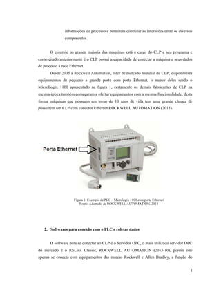 4
informações de processo e permitem controlar as interações entre os diversos
componentes.
O controle na grande maioria das máquinas está a cargo do CLP e seu programa e
como citado anteriormente é o CLP possui a capacidade de conectar a máquina e seus dados
de processo à rede Ethernet.
Desde 2005 a Rockwell Automation, líder de mercado mundial de CLP, disponibiliza
equipamentos de pequeno a grande porte com porta Ethernet, o menor deles sendo o
MicroLogix 1100 apresentado na figura 1, certamente os demais fabricantes de CLP na
mesma época também começaram a ofertar equipamentos com a mesma funcionalidade, desta
forma máquinas que possuem em torno de 10 anos de vida tem uma grande chance de
possuírem um CLP com conector Ethernet ROCKWELL AUTOMATION (2015).
Figura 1: Exemplo de PLC – Micrologix 1100 com porta Ethernet
Fonte: Adaptado de ROCKWELL AUTOMATION, 2015
2. Softwares para conexão com o PLC e coletar dados
O software para se conectar ao CLP é o Servidor OPC, o mais utilizado servidor OPC
do mercado é o RSLinx Classic, ROCKWELL AUTOMATION (2015-10), porém este
apenas se conecta com equipamentos das marcas Rockwell e Allen Bradley, a função do
 