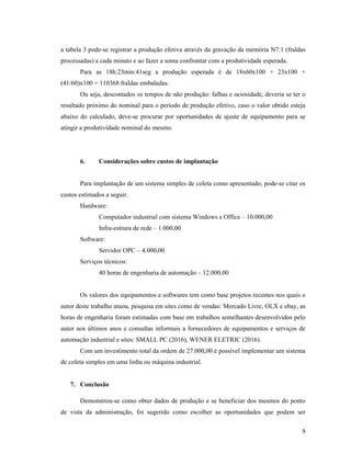 9
a tabela 3 pode-se registrar a produção efetiva através da gravação da memória N7:1 (fraldas
processadas) a cada minuto e ao fazer a soma confrontar com a produtividade esperada.
Para as 18h:23min:41seg a produção esperada é de 18x60x100 + 23x100 +
(41/60)x100 = 110368 fraldas embaladas.
Ou seja, descontados os tempos de não produção: falhas e ociosidade, deveria se ter o
resultado próximo do nominal para o período de produção efetivo, caso o valor obtido esteja
abaixo do calculado, deve-se procurar por oportunidades de ajuste de equipamento para se
atingir a produtividade nominal do mesmo.
6. Considerações sobre custos de implantação
Para implantação de um sistema simples de coleta como apresentado, pode-se citar os
custos estimados a seguir.
Hardware:
Computador industrial com sistema Windows e Office – 10.000,00
Infra-estrura de rede – 1.000,00
Software:
Servidor OPC – 4.000,00
Serviços técnicos:
40 horas de engenharia de automação – 12.000,00
Os valores dos equipamentos e softwares tem como base projetos recentes nos quais o
autor deste trabalho atuou, pesquisa em sites como de vendas: Mercado Livre, OLX e ebay, as
horas de engenharia foram estimadas com base em trabalhos semelhantes desenvolvidos pelo
autor nos últimos anos e consultas informais a fornecedores de equipamentos e serviços de
automação industrial e sites: SMALL PC (2016), WENER ELETRIC (2016).
Com um investimento total da ordem de 27.000,00 é possível implementar um sistema
de coleta simples em uma linha ou máquina industrial.
7. Conclusão
Demonstrou-se como obter dados de produção e se beneficiar dos mesmos do ponto
de vista da administração, foi sugerido como escolher as oportunidades que podem ser
 