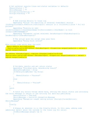 # Set external session trace and status variables to defaults
$ResultStatus = ""
$ErrorMessage = ""
$script:CurrentAction = ""
$script:TraceLog = ""
try
{
# Add startup details to trace log
AppendLog "Script now executing in external PowerShell version
[$($PSVersionTable.PSVersion.ToString())] session in a [$([IntPtr]::Size * 8)] bit
process"
AppendLog "Running as user
[$([Environment]::UserDomainName)$([Environment]::UserName)] on host
[$($env:COMPUTERNAME)]"
AppendLog "Parameter values received: DataBusInput1=[$DataBusInput1];
DataBusInput2=[$DataBusInput2]"
# The actual work the script does goes here
AppendLog "Doing first action"
#the actual code which does the work
Import-Module ActiveDirectory
$myCustomVariable=GET-ADUser $DataBusInput1 -Properties msnpallowdialin | select -
expand msnpallowdialin
Set-ADUser $DataBusInput1 -replace @{msnpallowdialin=$true}
$myCustomVariable2=GET-ADUser $DataBusInput1 -Properties msnpallowdialin | select -
expand msnpallowdialin
# Validate results and set return status
AppendLog "Finished work, determining result"
$EverythingWorked = $true
if($EverythingWorked -eq $true)
{
$ResultStatus = "Success"
}
else
{
$ResultStatus = "Failed"
}
}
catch
{
# Catch any errors thrown above here, setting the result status and recording
the error message to return to the activity for data bus publishing
$ResultStatus = "Failed"
$ErrorMessage = $error[0].Exception.Message
AppendLog "Exception caught during action [$script:CurrentAction]:
$ErrorMessage"
}
finally
{
# Always do whatever is in the finally block. In this case, adding some
additional detail about the outcome to the trace log for return
if($ErrorMessage.Length -gt 0)
{
 
