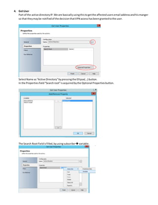 4. GetUser
Part of the active directoryIP.We are basicallyusingthistogetthe affectedusersemail addressandhismanger
so that theymaybe notifiedof the decisionthatVPN accesshasbeengrantedtothe user.
SelectName as“Active Directory”bypressingthe Ellipse(…) button.
In the Propertiesfield“Searchroot”isacquiredbythe Optional Propertiesbutton.
The Search Root fieldisfilled,byusingsubscribe variable.
 