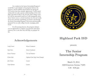 16
Acknowledgements
Emily Church Master Coordinator
Rylie Davis Master Coordinator
Kennet Thurman Tech and Publisher
Walter Kelly Highland Park High School Principal
John Hinton Liaison
Edna Phythian Liaison
As a student in the Senior Internship Program I
would like to give thanks to the program liaisons, the
mentors, and the HPHS school district for giving the
2014 senior class this valuable opportunity. I will be grad-
uating with not only a greater understanding of the work-
place and what I’d like to do, but also what college cours-
es I will be interested in and how I will strategically select
them. Senior year is a crucial transition into the real world,
we’re now seriously considering our futures and through
the Senior Internship Program I feel more professionally
prepared for not only college but also managing adult-
hood.
To all incoming Seniors, this program will give
you an opportunity to explore your passions and career
interests; this is one class that will help you prepare for
life.
1
presents
Highland Park ISD
The Senior
Internship Program
 
