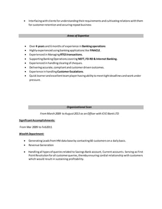 Interfacingwithclientsforunderstandingtheirrequirementsandcultivatingrelationswiththem
for customerretentionandsecuringrepeatbusiness
Areas of Expertise
 Over4 years and 6 monthsof experience in Bankingoperations
 Highlyexperiencedusingbankingapplicationslike FINACLE.
 Experiencedin ManagingRTGStransactions.
 SupportingBankingOperationscovering NEFT,FD-RD & Internet Banking.
 Experiencedinhandlingclearingof cheques.
 Deliveringaccurate,compliantandcustomerdrivenoutcomes.
 Experience in handlingCustomerEscalations.
 Quicklearnerandexcellentteamplayerhavingabilitytomeettightdeadlinesandworkunder
pressure.
Organizational Scan
FromMarch 2009 to August2013 as an Officer with ICICIBank LTD
SignificantAccomplishments:
From Mar 2009 to Feb2011
WealthDepartment:
 GeneratingLeadsfromHNIdata base by contacting60 customers ona dailybasis.
 Revenue Generation
 Handlingall typesof queriesrelated to Savings Bank account, Current accounts. Serving as First
PointResolutionforall customerqueries,therebyensuring cordial relationship with customers
which would result in sustaining profitability.
 