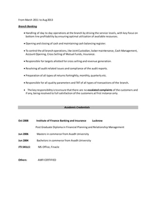 From March 2011 to Aug2013
Branch Banking
 Handling of day to day operations at the branch by driving the service levels, with key focus on
bottom line profitability by ensuring optimal utilization of available resources.
 Opening and closing of cash and maintaining cash balancing register.
 To control the all branchoperations,like JointCustodian,lockermaintenance, Cash Management,
Account Opening, Cross Selling of Mutual Funds, Insurance.
 Responsible for targets allotted for cross selling and revenue generation.
 Resolving all audit related issues and compliance of the audit reports.
 Preparation of all types of returns fortnightly, monthly, quarterly etc.
 Responsible for all quality parameters and TAT of all types of transactions of the branch.
 The keyresponsibilityistoensure that there are no escalated complaints of the customers and
if any, being resolved to full satisfaction of the customers at first instance only.
Academic Credentials
Oct 2008 Institute of Finance Banking and Insurance Lucknow
Post Graduate Diploma in Financial Planning and Relationship Management
Jun 2006 Masters in commerce from Avadh University
Jun 2004 Bachelors in commerce from Avadh University
ITS SKILLS: MS Office, Finacle
Others: AMFICERTIFIED
 