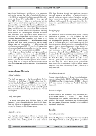 EO-based oral rinse, CHX, SRP and CP
Interventional Medicine & Applied Science ISSN 2061-1617 © 2015 Akadémiai Kiadó, Budapest79
periodontal inﬂammatory conditions. In a systematic
review that assessed the effect of subgingival irrigation
with CHX, no additional beneﬁt to mechanical debride-
ment was found [9]. Studies [10–12] have reported
that 0.2% CHX shows little or no antibacterial activity
against various enteric Gram-negative rods and microor-
ganisms of the oral bioﬁlm. Furthermore, CHX has been
reported to jeopardize the cell morphology of ﬁbroblasts
[13]. On the other hand, essential oil (EO)-based oral
rinses have a broad antimicrobial spectrum, affecting
Gram-positive and Gram-negative microbes. EO-based
oral rinses have been reported to reduce bacterial col-
onization and multiplication on the tooth surfaces. In
addition, EO-based oral rinses have been shown to re-
tard bacterial multiplication [14]. This causes a reduced
bacterial load, slow plaque maturation, and decreased
plaque mass and pathogenicity [14]. The antibacterial
mechanisms through which EO-based oral rinses reduce
the counts of pathogenic microbes involves the rupture
of the cell wall and enzymatic inhibition [14].
In the present clinical study, it was hypothesized that
EO-based oral rinse when used as an adjunct to SRP is
more effective in the treatment of CP as compared to
when SRP is performed with adjunct CHX use. With
this background, the aim of the present short-term fol-
low-up study was to compare the effects of an EO-based
oral rinse and CHX as adjuncts to SRP in the treatment
of CP.
Materials and Methods
Ethical guidelines
The study was approved by the Research Ethics Review
Committee of the College of Dentistry, King Saud Uni-
versity, Riyadh, Saudi Arabia (NF2286). A consent form
was presented to all study participants. It was manda-
tory for all study participants to have read and signed
the consent form before being included in the present
investigation.
Study participants
The study participants were recruited from an oral
healthcare center situated in Riyadh, Saudi Arabia. Base-
line and follow-up periodontal examinations were per-
formed at the same oral healthcare center.
Eligibility criteria
The eligibility criteria were as follows: a) patients with
bleeding on probing (BOP) in at least 30% sites; and
b) patients with a probing depth of at least 4 mm in
30% sites. Smokers; alcohol users; patients who were
currently using or had a history of antibiotic and/or
steroid intake; pregnancy and/or lactation; and pa-
tients with systemic diseases such as poorly controlled
diabetes mellitus, renal disorders, cardiovascular dis-
eases, and acquired immune deﬁciency syndrome were
excluded.
Study grouping
All individuals were divided into three groups. Among
patients in all groups, SRP was performed by one
trained and calibrated operator (MA). The κ value for
the intraexaminer reliability was 0.95. Based on the
type of oral rinse allocated, participants were divided
into three groups. Randomization was done by picking
a paper from an opaque bag marked either “Group-1,”
“Group-2,” or “Group-3.” In Group-1, participants
were instructed to rinse with an EO-based oral rinse
(Listerine, Johnson & Johnson Middle East FZ – LLC)
twice daily for 2 weeks; in Group-2, participants were
instructed to rinse with CHX (Peridex, 3M ESPE,
St. Paul, MN, USA) twice daily for 2 weeks; and in
Group-3, participants were instructed to rinse with wa-
ter twice daily for 2 weeks. In all groups, participants
were instructed to rinse twice daily with 10 mL of the
allocated oral rinse (undiluted) for 60 s, after which
they could spit.
Periodontal parameters
Among patients in Groups-1, -2, and -3, periodontal pa-
rameters (plaque index [PI] [15], bleeding on probing
[BOP] [16], and probing pocket depth [PPD] ≥ 4 mm)
[17] were assessed at baseline and 7 and 30 days after
treatment.
Statistical analysis
Statistical analysis was performed using a software pro-
gram (SPSS Version 18, Chicago, IL, USA). Group
comparisons were assessed using one-way analysis of
variance. For multiple comparisons, the Bonferroni post
hoc test was used. P values less than 0.05 were considered
statistically signiﬁcant.
Results
General characteristics
In total, 90 patients with CP patients were included
with 30 participants in each group. Mean ages of the
 