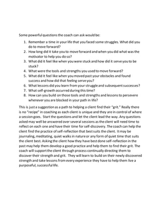 Some powerfulquestions the coach can ask would be:
1. Remember a time in your life that you faced some struggles. What did you
do to move forward?
2. How long did it take you to moveforward and when you did what was the
motivator to help you do so?
3. What did it feel like when you were stuck and how did it serveyou to be
stuck?
4. What were the tools and strengths you used to move forward?
5. What did it feel like when you moved past your obstacles and found
success and how did that feeling serveyou?
6. What lessons did you learn from your struggleand subsequentsuccesses?
7. What self-growth occurred during this time?
8. How can you build on those tools and strengths and lessons to persevere
whenever you are blocked in your path in life?
This is justa suggestion as a path to helping a client find their “grit.” Really there
is no “recipe” in coaching as each client is unique and they are in control of where
a session goes. Start the questions and let the client lead the way. Any questions
asked may well be answered over several sessions as theclient will need time to
reflect on each one and have their time for self-discovery. Thecoach can help the
client find the practice of self-reflection that bestsuits the client. Itmay be
journaling, meditating, quiet walks in natureor any form of quiet time that suits
the client best. Asking the client how they have bestdone self-reflection in the
past may help them develop a good practice and help them to find their grit. The
coach will supportthe client through process continually directing them to
discover their strength and grit. They will learn to build on their newly discovered
strength and take lessons fromevery experience they have to help them live a
purposeful, successfullife.
 