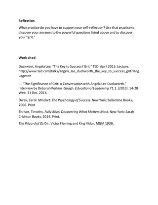 Reflection
What practice do you have to supportyour self-reflection? Use that practice to
discover your answers to the powerfulquestions listed above and to discover
your “grit.”
Work cited
Duckwort, Angela Lee. “The Key to Success? Grit.” TED. April 2013. Lecture.
http://www.ted.com/talks/angela_lee_duckworth_the_key_to_success_grit?lang
uage=en
--- “The Significanceof Grit: A Conversation with Angela Lee Duckworth.”
Interview by Deborah Perkins-Gough. EducationalLeadership 71.1.(2013): 14-20.
Web. 31 Dec. 2014.
Dwek, Carol. Mindset: The Psychology of Success. New York: Ballantine Books,
2006. Print
Shriver, Timothy. Fully Alive; Discovering WhatMatters Most. New York: Sarah
Crichton Books, 2014. Print.
The Wizard of Oz Dir. Victor Fleming and King Vidor. MGM 1939.
 