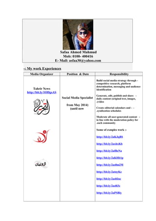 Safaa Ahmed Mahmud
Mob: 0100- 400416
E- Mail: asfaa30@yahoo.com
My work Experiences-:
ResponsibilityPosition & DateMedia Organizer
-Build social media strategy through
competitive research, platform
determination, messaging and audience
identification
-Generate, edit, publish and share
daily content (original text, images,
video(.
--Create editorial calendars and
syndication schedules.
-Moderate all user-generated content
in line with the moderation policy for
each community.
Some of exmples work :-
http://bit.ly/2aKJqBS
http://bit.ly/2axhxKb
http://bit.ly/2afBzNa
http://bit.ly/2aKHb1p
http://bit.ly/2as8m2M
http://bit.ly/2atnyKe
http://bit.ly/2as8Juc
http://bit.ly/2as8i3c
http://bit.ly/2aPSBiy
Social Media Specialist
)from May 2014
until now(
Tahrir News
http://bit.ly/1ODgsAS
 
