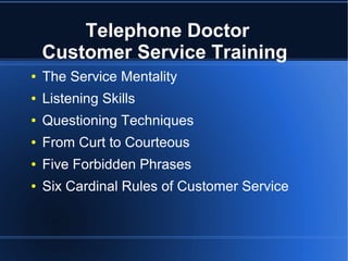 Telephone Doctor
Customer Service Training
● The Service Mentality
● Listening Skills
● Questioning Techniques
● From Curt to Courteous
● Five Forbidden Phrases
● Six Cardinal Rules of Customer Service
 