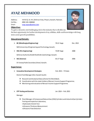 AYAZ MEHMOOD
Address: H # B-52, St. # 4, Defense View, Phase1, Karachi,Pakistan.
Cell No.: 0092-345-3380460
Email: engr.ayyaz@yahoo.com
Objective:
To gain a dynamic and challenging role in the industry that will offer me
the best opportunity for further development of my abilities, skills and knowledge with long
term career growth possibilities.
Educational Details:
 BE (Metallurgical Engineering) 70.21 %age Dec. 2012
NED Universityof EngineeringandTechnology,Karachi.
 HSC (Pre Engineering) 73.09 %age 2008
Defence AuthoritySheikhKhalifaBinZaidCollege,Karachi.
 SSC (Science) 65.17 %age 2006
Al-FarooqPublicSecondarySchool,Karachi.
Experience:
 Innovative DevelopmentStrategies Feb. 2015 – Till date
DistrictFieldManager(Dist.Karachi South)
 ResearchandAnalytical DatacollectorforWorldBank.
 Coordinationwiththe stake holdersof BenazirIncome SupportProgramme.
 Monitoringandevaluationof BenazirIncome SupportProgramme.
 STP Testing and Services Jan.2014 – Feb.2015
Manager
 PlantManager of CompressedNatural Gas (CNG) Cylinders andIndustrialGasCylinders
TestingandInspectionLaboratory.
>HydrostaticStretchTest
>UltrasonicThicknessMeasurement
>UltrasonicFlaw Detection
 