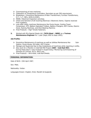 Commissioning of new machines.
 Calibration of Temperature Controllers, Recorders as per ISO requirement.
 Breakdown / Preventive Maintenance of Main Transformers, Furnace Transformers,
H.T. / L.T. DB’s, ACB’s & OCB’s.
 MSEB / Electrical Inspection activities.
 Check and Sanction of all incoming Electrical / Electronic Items / Spares received
from suppliers.
 Look after Utility machines Maintenance like Pump House, Cooling Tower,
Compressor, ETP, Battery Operated Trolleys, Battery Chargers, EOT Cranes, Electric
Hoist, Packing Machines, and Shot Blasting Machine.
 Final Products – High Tensile Fasteners.
3. Worked with M/s.Special Steels Ltd. (TATA Steel – WRM) as a Trainee
Maintenance Engineer for 1 year (Sept.1992 to Sept.1993).
Job Profile:
 Preventive Maintenance of machines as well as Utilities Maintenance like Sub-
Station, Pump House, Oil Cellar, EOT Cranes.
 Manage and Supervise Day to Day breakdowns of machines while reporting in shifts.
 Also work for 2 Months in Cold Roll Mill Project (CRM – Cold Roll Mill).
During these Day’s I was involved in Supervising / Monitoring Commissioning of
Siemens D.C.Drives, PLC’s, MCC’s etc.
 Final Products – Wire Rods, Cold Roll Sheets.
PERSONAL INFORMATION:
Date of Birth: 15th April 1967.
Sex: Male.
Nationality: Indian.
Languages Known: English, Hindi, Marathi & Guajarati.
 