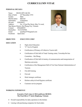 CURRICULUMN VITAE
PERSONAL DETAILS
Name: ĐOÀN HỮU QUÂN
Date of birth: 22nd
December 1974
Gender: Male
Marital status: Married
Nationality: Vietnamese
ID card: 030934635
Address: No. 4 Tran Phu Street, May To ward,
Ngo Quyen District ,Hai Phong City, Vietnam
Contact: 0936440939
Hand phon 01232383968
Email: quanbep1974@gmail.com
Facebook Quan doan
OBJECTIVE EXECUTIVE CHEF
EDUCATION
• High school Education
• “C” level of English
• Certification of Primary of Collective Tourist skill.
• Certification of Chef skill of Trade Training center, Township Do Son
Committee – Hai Phong.
• Certification of Chef skill of minitry of communication and transportation of
Maritime university
• Certification of the Management Skill of Viet Nam National Administration of
Tourism
• Fire drill training
• First aid
• Hotel strategic certificate
• Kitchen safety & food Hygiene certificate
• Customer service program
WORKING EXPERIENCE
Executive Chef ( since 6/ 2014 untill now 08/2015)
The Pearl River 5* hotel, Haiphong, Vietnam
• Overall responsibility for daily operations in the kitchen
• Liaising with purchasing companies for food orders
 