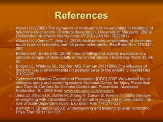 References
1. Allison LK (2006) The dynamics of multi-sensory re-weighting in healthy and
fall-prone older adults. (Doctoral dissertation, University of Maryland, 2006).
Dissertation Abstracts International, 67 (6). (UMI No. 3222601)
2. Allison LK, Kiemel T, Jeka JJ (2006) Multisensory re-weighting of vision and
touch is intact in healthy and fall-prone older adults. Exp Brain Res 175:342-
352
3. Bertera EM, Bertera RL (2008) Fear of falling and activity avoidance in a
national sample of older adults in the United States. Health Soc Work 33:54-
62
4. Borger LL, Whitney SL, Redfern MS, Furman JM (1999) The influence of
dynamic visual environments on postural sway in the elderly. J Vestibl Res
9:197-205
5. Centers for Disease Control and Prevention [CDC] 2007 Web-based injury
statistics query and reporting system. National Center for Injury Prevention
and Control, Centers for Disease Control and Prevention. Accessed
September 10, 2008 from: www.cdc.gov/ncipc/wisqars
6. Jeka JJ, Allison LK, Saffer M, Zhang Y, Carver S, Kiemel T (2006) Sensory
re-weighting with translational visual stimuli in young and elderly adults: the
role of state-dependent noise. Exp Brain Res 174:517-527
7. Karnath H, Broetz D (2003) Understanding and treating “pusher syndrome.”
Phys Ther 83:1119-1125
 
