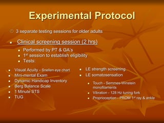 Experimental Protocol
 3 separate testing sessions for older adults
 Clinical screening session (2 hrs)
 Performed by PT & GA’s
 1st session to establish eligibility
 Tests:
 Visual Acuity - Snellen eye chart
 Mini-mental Exam
 Dynamic Handicap Inventory
 Berg Balance Scale
 1 Minute STS
 TUG
 LE strength screening
 LE somatosensation
 Touch - Semmes-Winstein
monofilaments
 Vibration - 128 Hz tuning fork
 Proprioception - PROM 1st ray & ankle
 