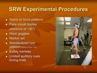 SRW Experimental Procedures
 Stand on force platform
 Face visual display
(distance of ~30”)
 Wear goggles
 Marker set
 Standardized foot
position (McIlroy & Maki 1997)
 Safety harness
 Limited auditory cues
during trials
 