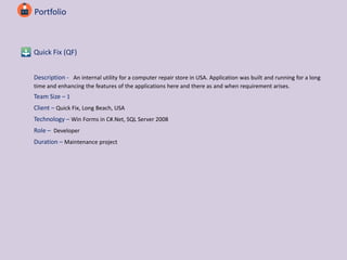 Portfolio
Quick Fix (QF)
Description - An internal utility for a computer repair store in USA. Application was built and running for a long
time and enhancing the features of the applications here and there as and when requirement arises.
Team Size – 1
Client – Quick Fix, Long Beach, USA
Technology – Win Forms in C#.Net, SQL Server 2008
Role – Developer
Duration – Maintenance project
 