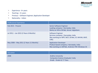 • Experience - 6+ years
• Teaching – 3+ years
• Previous – Software Engineer, Application Developer
• Nationality – Indian
Professional Experience
Feb 2015 - Present Senior Software Engineer
Leading company | Karnataka, India
Works on VB to C#.Net, Server migrations
Jul 2011 – Jan 2015 (3 Years 6 Months) Software Engineer
Services company | Karnataka, India
Was working on WPF, WCF, C#.Net, EF, MVVM, MVP,
LINQ
May 2008 – May 2011 (2 Years 11 Months) Application Developer
Product based company | Karnataka, India
Was working on ASP.Net, Android, PHP, Windows CE
Education
2008 Andhra University
Computers Science Graduate| India
Grade - Grade A/ 1st Class
 