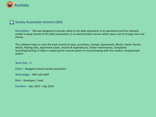 Portfolio
Society Association Solution (SAS)
Description - SAS was designed to provide utility to the daily operations of an apartment and this software
enable to keep records of the daily transactions in an electronically manner which saves a lot of energy, time and
money.
This software helps to main the track records of sales, purchases, receipts, Apartments, Blocks, Owner-Tenant
details, Parking slots, Apartment assets, Income & Expenditures, Visitor maintenance, Complaints
recording/tracking. It helps in replacing the manual system of record keeping with the modern computerized
system.
Team Size – 2
Client – Bangalore based society association
Technology – WPF with MVP
Role – Developer / Lead
Duration – Apr, 2014 – July, 2014
 