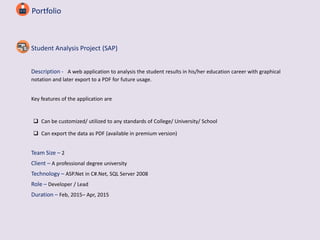 Portfolio
Student Analysis Project (SAP)
Description - A web application to analysis the student results in his/her education career with graphical
notation and later export to a PDF for future usage.
Key features of the application are
 Can be customized/ utilized to any standards of College/ University/ School
 Can export the data as PDF (available in premium version)
Team Size – 2
Client – A professional degree university
Technology – ASP.Net in C#.Net, SQL Server 2008
Role – Developer / Lead
Duration – Feb, 2015– Apr, 2015
 