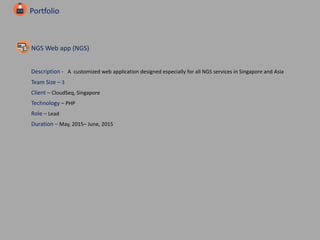 Portfolio
NGS Web app (NGS)
Description - A customized web application designed especially for all NGS services in Singapore and Asia
Team Size – 3
Client – CloudSeq, Singapore
Technology – PHP
Role – Lead
Duration – May, 2015– June, 2015
 
