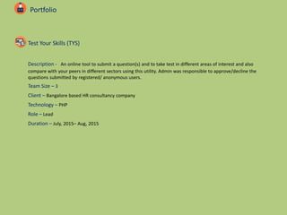 Portfolio
Test Your Skills (TYS)
Description - An online tool to submit a question(s) and to take test in different areas of interest and also
compare with your peers in different sectors using this utility. Admin was responsible to approve/decline the
questions submitted by registered/ anonymous users.
Team Size – 3
Client – Bangalore based HR consultancy company
Technology – PHP
Role – Lead
Duration – July, 2015– Aug, 2015
 