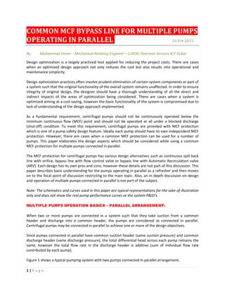 1 | P a g e
COMMON MCF BYPASS LINE FOR MULTIPLE PUMPS
OPERATING IN PARALLEL 26 JUN 2015
By: Muhammad Imran – Mechanical Rotating Engineer – LUKOIL Overseas Services B.V Dubai
Design optimization is a largely practiced tool applied for reducing the project costs. There are cases
when an optimized design approach not only reduces the cost but also results into operational and
maintenance simplicity.
Design optimization practices often involve prudent elimination of certain system components or part of
a system such that the original functionality of the overall system remains unaffected. In order to ensure
integrity of original design, the designer should have a thorough understanding of all the direct and
indirect impacts of the areas of optimization being considered. There are cases when a system is
optimized aiming at a cost saving, however the basic functionality of the system is compromised due to
lack of understanding of the design approach implemented.
As a fundamental requirement, centrifugal pumps should not be continuously operated below the
minimum continuous flow (MCF) point and should not be operated at all under a blocked discharge
(shut-off) condition. To meet this requirement, centrifugal pumps are provided with MCF protection
which is one of a pump safety design feature. Ideally each pump should have its own independent MCF
protection. However, there are cases when a common MCF protection can be used for a number of
pumps. This paper elaborates the design aspects which should be considered while using a common
MCF protection for multiple pumps connected in parallel.
The MCF protection for centrifugal pumps has various design alternatives such as continuous spill back
line with orifice, bypass line with flow control valve or bypass line with Automatic Recirculation valve
(ARV). Each design has its own pros and cons; however these details are not part of this discussion. This
paper describes basic understanding for the pumps operating in parallel as a refresher and then moves
on to the focal point of discussion restricting to the main topic. Also, an in depth discussion on design
and operation of multiple pumps connected in parallel is not part of the subject.
Note: The schematics and curves used in this paper are typical representations for the sake of illustration
only and does not show the real pump performance curves or the system P&ID’s.
MULTIPLE PUMPS OPERATION BASICS – PARALLEL ARRANGEMENT:
When two or more pumps are connected in a system such that they take suction from a common
header and discharge into a common header, the pumps are considered as connected in parallel.
Centrifugal pumps may be connected in parallel to achieve one or more of the design objectives.
Since pumps connected in parallel have common suction header (same suction pressure) and common
discharge header (same discharge pressure), the total differential head across each pump remains the
same, however the total flow rate in the discharge header is additive (sum of individual flow rate
contributed by each pump).
Figure 1 shows a typical pumping system with two pumps connected in parallel arrangement.
 