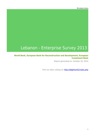 Microdata Library
Lebanon - Enterprise Survey 2013
World Bank, European Bank for Reconstruction and Development, European
Investment Bank
Report generated on: October 30, 2014
Visit our data catalog at: http://ddghhsn01/index.php
1
 
