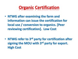 Organic Certification
• NTWG after examining the farm and
information can issue the certification for
local use / conversion to organics. [Peer
reviewing certification]. Low Cost
• NTWG refer to 3rd party for certification after
signing the MOU with 3rd party for export.
High Cost
 