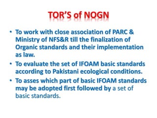 TOR’S of NOGN
• To work with close association of PARC &
Ministry of NFS&R till the finalization of
Organic standards and their implementation
as law.
• To evaluate the set of IFOAM basic standards
according to Pakistani ecological conditions.
• To asses which part of basic IFOAM standards
may be adopted first followed by a set of
basic standards.
 