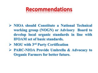 Recommendations
 NIOA should Constitute a National Technical
working group (NOGN) or Advisory Board to
develop local organic standards in line with
IFOAM set of basic standards.
 MOU with 3rd Party Certification
 PARC-NIOA Provide Umbrella & Advocacy to
Organic Farmers for better future.
 