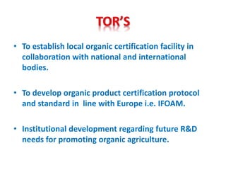 • To establish local organic certification facility in
collaboration with national and international
bodies.
• To develop organic product certification protocol
and standard in line with Europe i.e. IFOAM.
• Institutional development regarding future R&D
needs for promoting organic agriculture.
 