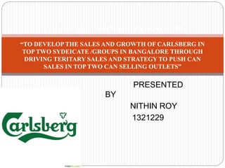 PRESENTED
BY
NITHIN ROY
1321229
SUMMER INTERNSHIP PROJECT REPORT ON
“TO DEVELOP THE SALES AND GROWTH OF CARLSBERG IN
TOP TWO SYDEICATE /GROUPS IN BANGALORE THROUGH
DRIVING TERITARY SALES AND STRATEGY TO PUSH CAN
SALES IN TOP TWO CAN SELLING OUTLETS”
 