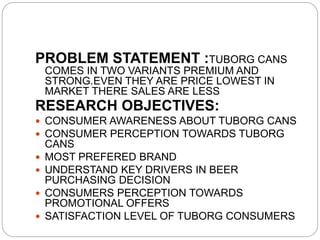 PROBLEM STATEMENT :TUBORG CANS
COMES IN TWO VARIANTS PREMIUM AND
STRONG.EVEN THEY ARE PRICE LOWEST IN
MARKET THERE SALES ARE LESS
RESEARCH OBJECTIVES:
 CONSUMER AWARENESS ABOUT TUBORG CANS
 CONSUMER PERCEPTION TOWARDS TUBORG
CANS
 MOST PREFERED BRAND
 UNDERSTAND KEY DRIVERS IN BEER
PURCHASING DECISION
 CONSUMERS PERCEPTION TOWARDS
PROMOTIONAL OFFERS
 SATISFACTION LEVEL OF TUBORG CONSUMERS
 