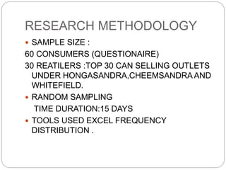 RESEARCH METHODOLOGY
 SAMPLE SIZE :
60 CONSUMERS (QUESTIONAIRE)
30 REATILERS :TOP 30 CAN SELLING OUTLETS
UNDER HONGASANDRA,CHEEMSANDRA AND
WHITEFIELD.
 RANDOM SAMPLING
TIME DURATION:15 DAYS
 TOOLS USED EXCEL FREQUENCY
DISTRIBUTION .
 