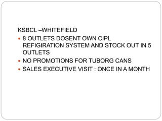 KSBCL –WHITEFIELD
 8 OUTLETS DOSENT OWN CIPL
REFIGIRATION SYSTEM AND STOCK OUT IN 5
OUTLETS
 NO PROMOTIONS FOR TUBORG CANS
 SALES EXECUTIVE VISIT : ONCE IN A MONTH
 
