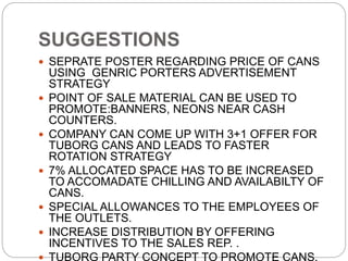 SUGGESTIONS
 SEPRATE POSTER REGARDING PRICE OF CANS
USING GENRIC PORTERS ADVERTISEMENT
STRATEGY
 POINT OF SALE MATERIAL CAN BE USED TO
PROMOTE:BANNERS, NEONS NEAR CASH
COUNTERS.
 COMPANY CAN COME UP WITH 3+1 OFFER FOR
TUBORG CANS AND LEADS TO FASTER
ROTATION STRATEGY
 7% ALLOCATED SPACE HAS TO BE INCREASED
TO ACCOMADATE CHILLING AND AVAILABILTY OF
CANS.
 SPECIAL ALLOWANCES TO THE EMPLOYEES OF
THE OUTLETS.
 INCREASE DISTRIBUTION BY OFFERING
INCENTIVES TO THE SALES REP. .
 TUBORG PARTY CONCEPT TO PROMOTE CANS.
 