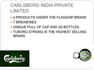 CARLSBERG INDIA PRIVATE
LIMITED
 4 PRODUCTS UNDER THE FLAGSHIP BRAND
 7 BREWERIES
 UNIQUE PULL OF CAP AND 3G BOTTLES
 TUBORG STRONG IS THE HIGHEST SELLING
BRAND.
 