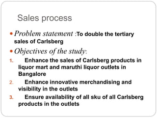 Sales process
 Problem statement :To double the tertiary
sales of Carlsberg
 Objectives of the study:
1. Enhance the sales of Carlsberg products in
liquor mart and maruthi liquor outlets in
Bangalore
2. Enhance innovative merchandising and
visibility in the outlets
3. Ensure availability of all sku of all Carlsberg
products in the outlets
 
