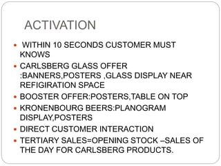 ACTIVATION
 WITHIN 10 SECONDS CUSTOMER MUST
KNOWS
 CARLSBERG GLASS OFFER
:BANNERS,POSTERS ,GLASS DISPLAY NEAR
REFIGIRATION SPACE
 BOOSTER OFFER:POSTERS,TABLE ON TOP
 KRONENBOURG BEERS:PLANOGRAM
DISPLAY,POSTERS
 DIRECT CUSTOMER INTERACTION
 TERTIARY SALES=OPENING STOCK –SALES OF
THE DAY FOR CARLSBERG PRODUCTS.
 