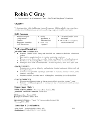 Robin C Gray
5313 Georgia Avenue N.W.,Washington,D.C 20011 (202) 787-9095 GrayRobinC @gmail.com
Objective
To obtain a position within the Electrical Systems Management field, that will allow me to exercise my
expertise in electrical maintenance, system troubleshooting, equipment installation and repair.
Skills Summary
• Electrical Blueprint
and Schematic
Reading
• Equipment Installation
and Maintenance
• Strong
Knowledge of
Electrical Code
• Safety First
Approach
• AMI Analog/Digital Meter
Exchanges
• Overhead & Underground
Linemen Experience
ProfessionalExperience
JOURNEYMAN ELECTRICIAN
• Performs electrical-related wiring and installation for commercial/residential construction
projects
• Runs multiple gauged wires from the electrical panel to the transformer
• Restores power to the secondary power line for the street lights, both overhead underground
• Troubleshoots all electrical problems and estimates cost for repair on hot services feeds
• Investigates meter bank, and modifies 2S to 12S meter diagrams for smart meter repair work
COMMUNICATION
• Promptly answers service tickets for malfunctioning electrical equipment, offering swift and
thorough solutions.
• Contacts service provider, reporting a detailed list of problems, possible solutions, and a
corrective action plan
• Provides customers and supervisors of service updates, maintaining great professionalism
CUSTOMER SERVICE
• Warmly greets all customers and service partners, positively promoting company’s image
• Maintains a kind-hearted approach to keeping open lines of communication with customers
and vendors
Employment History
SCOPE SERVICE/PEPCO – Washington, D.C., Maryland, MD,
Journeymen Electrician/Technician, 2011 to 2015
Gill Simpson, Inc. – Maryland, MD
Journeymen Electrician 2009 to 2009
SKILLFORCE/PEPCO – Virginia VA, Washington, DC, Maryland, MD
Foremen, 2006 to 2008
Education & Certifications
Prince George’ CommunityCollege – Largo, M.D. 2010
Certifications: HVACR, EPA (CFC UNIVERSAL)
 