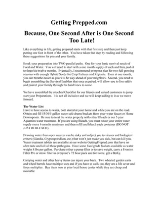Getting Prepped.com
Because, One Second After is One Second
Too Late!
Like everything in life, getting prepared starts with that first step and then just keep
putting one foot in front of the other. You have taken that step by reading and following
these suggestions for you and your family.
Break your preparation into TWO parallel paths. One for your basic survival needs of
Food and Water. You will need to start with a one month supply of each and then push it
to three/six/twelve months. Eventually, I recommend everyone plan for two full growing
seasons with enough Hybrid Seeds for Crop Failures and Replants. Even at one month,
you can breathe easier as you will be way ahead of your neighbors. Second, you need to
begin assembling the Survival Enablers that once acquired, will allow you to live safely
and protect your family through the hard times to come.
We have assembled the attached Checklist for our friends and valued customers to jump
start your Preparations. It is not all inclusive and we will keep adding to it as we move
forward.
The Water List
Have to have access to water, both stored at your home and while you are on the road.
Obtain and fill 55/30/5 gallon water safe drums/buckets from your water faucet or Home
Downspouts. Be sure to treat the water properly with either Bleach or our 5 year
Aquamira water treatment. If you are using Bleach, you must rotate your entire water
supply every 6 months minimum and then refill and bleach each container (DO NOT
JUST REBLEACH).
Drawing water from open sources can be risky and subject you to viruses and biological
critters (Giardia, Cryptosporidium, etc.) that won’t just make you sick, but can kill you.
Water treatment tablets are available at our website GettingPrepped.com that have no
after taste and kill all these pathogens. Have some food grade buckets available as water
weighs 8 lbs per gallon. Purchase either a pump filter or to save weight, carry a Frontier
Filter Pro or straw filter in everyone’s 72 hour pack and for home, get a Berky.
Carrying water and other heavy items can injure your back. Two wheeled garden carts
and wheel barrels have multiple uses and if you have to walk out, they are a life saver and
force multiplier. Buy them now at your local home center while they are cheap and
available.
 