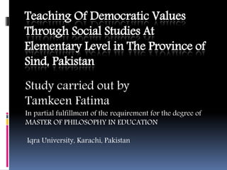 Teaching Of Democratic Values
Through Social Studies At
Elementary Level in The Province of
Sind, Pakistan
Study carried out by
Tamkeen Fatima
In partial fulfillment of the requirement for the degree of
MASTER OF PHILOSOPHY IN EDUCATION
Iqra University, Karachi, Pakistan
 