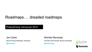 Roadmaps… dreaded roadmaps
ProductCamp Vancouver 2015
Jan Carter
Senior Product Manager, Hootsuite
@janccarter
Michele Macready
Founder and Principal, Illume Consulting
@mmacready
 